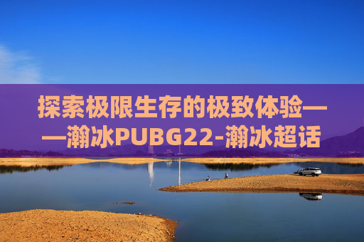 探索极限生存的极致体验——瀚冰PUBG22-瀚冰超话新浪