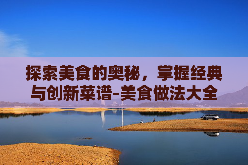 探索美食的奥秘，掌握经典与创新菜谱-美食做法大全菜谱简单