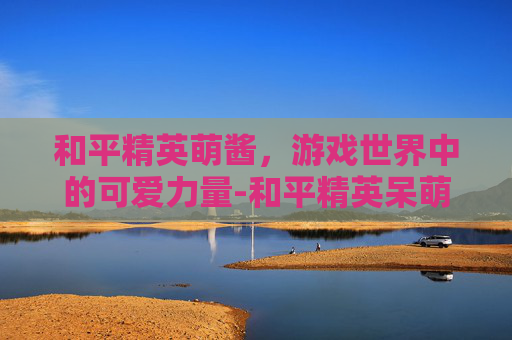 和平精英萌酱，游戏世界中的可爱力量-和平精英呆萌酱