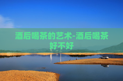 酒后喝茶的艺术-酒后喝茶好不好