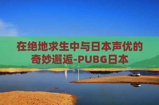 在绝地求生中与日本声优的奇妙邂逅-PUBG日本