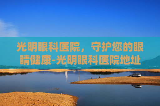 光明眼科医院，守护您的眼睛健康-光明眼科医院地址在哪里
