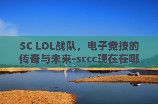 SC LOL战队，电子竞技的传奇与未来-sccc现在在哪个战队