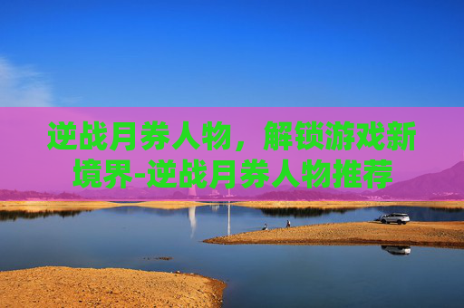 逆战月券人物，解锁游戏新境界-逆战月券人物推荐
