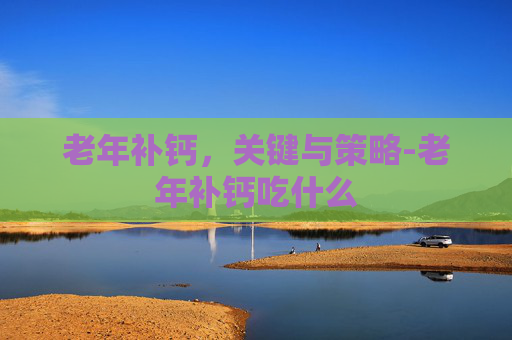 老年补钙，关键与策略-老年补钙吃什么