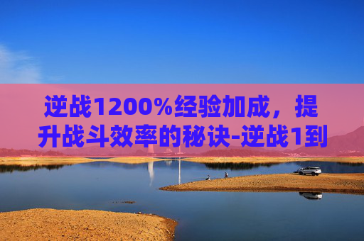 逆战1200%经验加成，提升战斗效率的秘诀-逆战1到100多少经验
