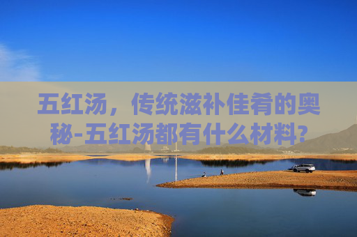 五红汤，传统滋补佳肴的奥秘-五红汤都有什么材料?