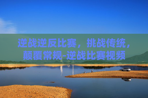 逆战逆反比赛，挑战传统，颠覆常规-逆战比赛视频