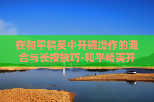 在和平精英中开镜操作的混合与长按技巧-和平精英开镜混合和长按哪个好