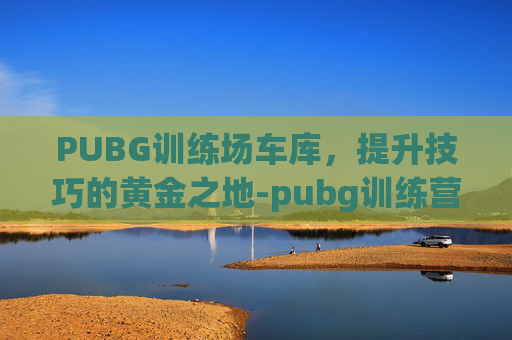 PUBG训练场车库，提升技巧的黄金之地-pubg训练营车库怎么选别的车