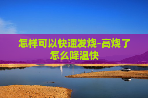 怎样可以快速发烧-高烧了怎么降温快