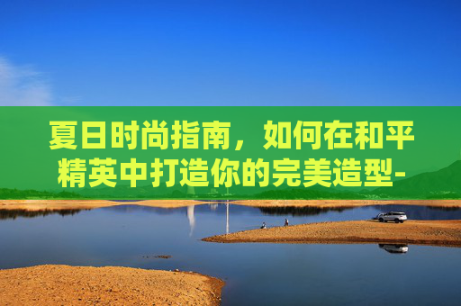 夏日时尚指南，如何在和平精英中打造你的完美造型-和平精英穿着搭配