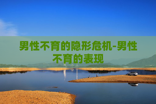 男性不育的隐形危机-男性不育的表现