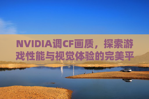 NVIDIA调CF画质，探索游戏性能与视觉体验的完美平衡-cf显卡设置nvidia