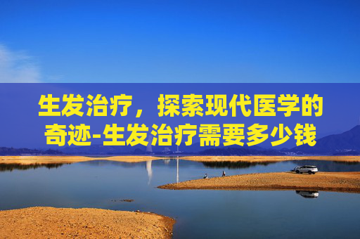 生发治疗，探索现代医学的奇迹-生发治疗需要多少钱