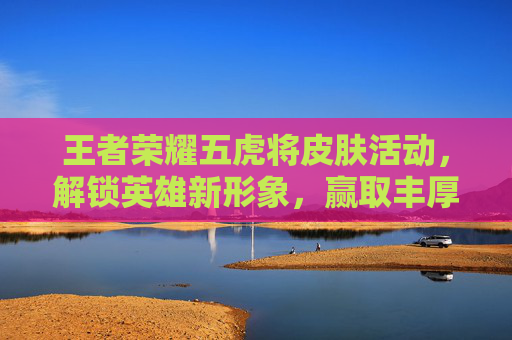 王者荣耀五虎将皮肤活动，解锁英雄新形象，赢取丰厚奖励-王者荣耀五虎战将皮肤图片