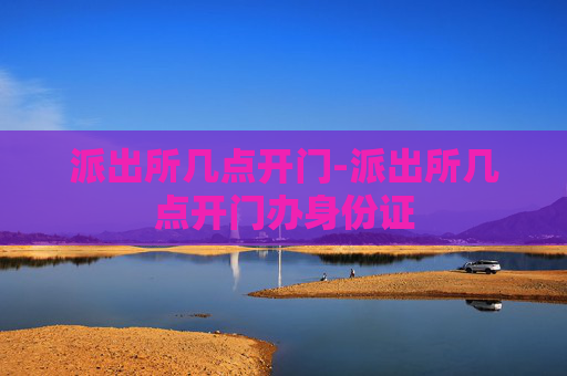 派出所几点开门-派出所几点开门办身份证