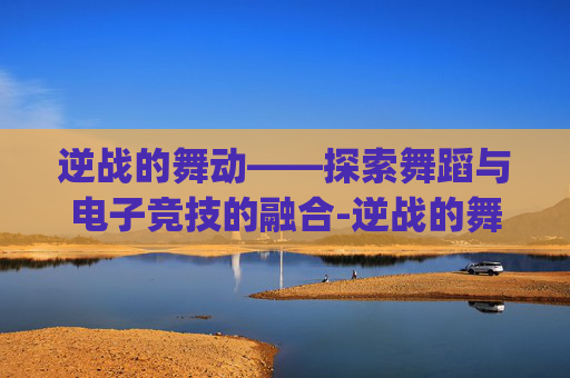 逆战的舞动——探索舞蹈与电子竞技的融合-逆战的舞蹈(简单)