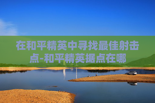在和平精英中寻找最佳射击点-和平精英据点在哪