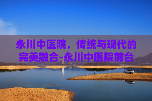 永川中医院，传统与现代的完美融合-永川中医院前台电话