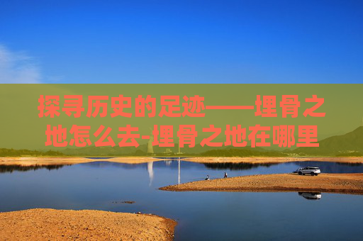探寻历史的足迹——埋骨之地怎么去-埋骨之地在哪里