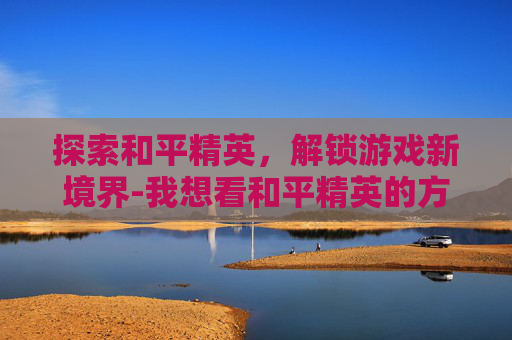 探索和平精英，解锁游戏新境界-我想看和平精英的方法在哪里看