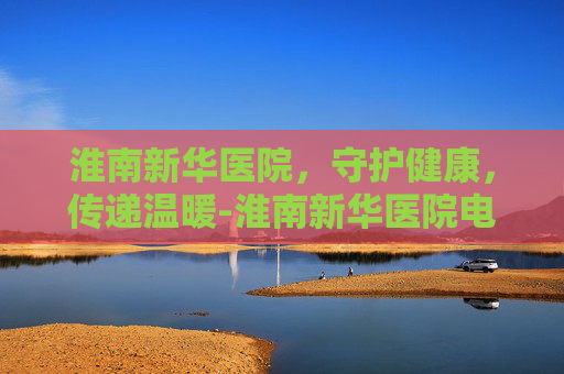 淮南新华医院，守护健康，传递温暖-淮南新华医院电话