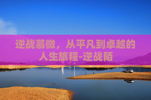 逆战慕微，从平凡到卓越的人生旅程-逆战陌