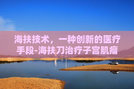 海扶技术，一种创新的医疗手段-海扶刀治疗子宫肌瘤效果怎么样
