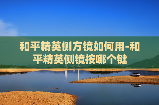 和平精英侧方镜如何用-和平精英侧镜按哪个键