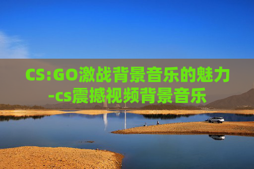 CS:GO激战背景音乐的魅力-cs震撼视频背景音乐