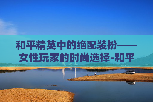 和平精英中的绝配装扮——女性玩家的时尚选择-和平精英女的绝配装扮怎么获得