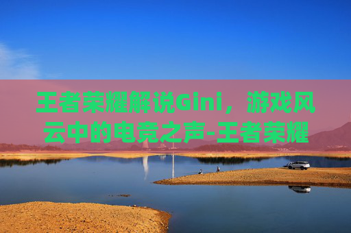 王者荣耀解说Gini，游戏风云中的电竞之声-王者荣耀解说gini真名