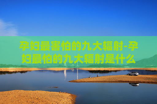 孕妇最害怕的九大辐射-孕妇最怕的九大辐射是什么