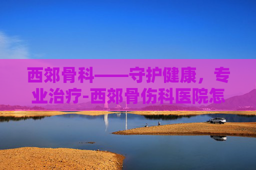 西郊骨科——守护健康，专业治疗-西郊骨伤科医院怎么样