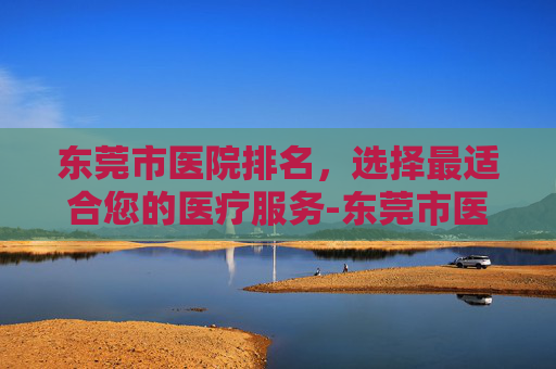 东莞市医院排名,选择最适合您的医疗服务-东莞市医院排名 三甲医院 东莞市医院排名,选择最适合您的医疗服务-东莞市医院排名 三甲医院