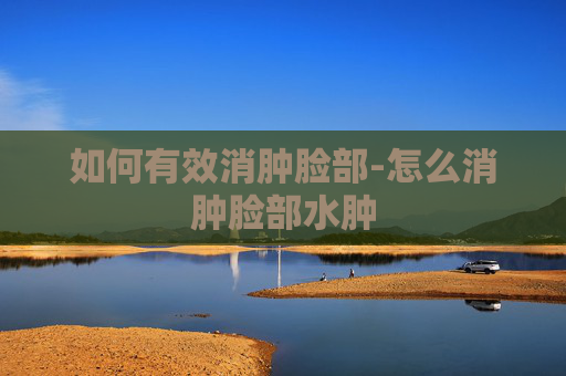 如何有效消肿脸部-怎么消肿脸部水肿 如何有效消肿脸部-怎么消肿脸部水肿