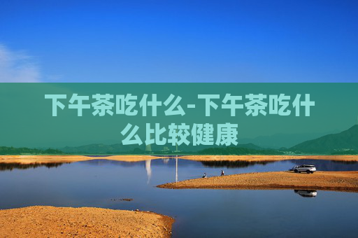 下午茶吃什么-下午茶吃什么比较健康 下午茶吃什么-下午茶吃什么比较健康