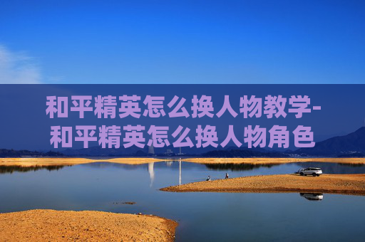和平精英怎么换人物教学-和平精英怎么换人物角色