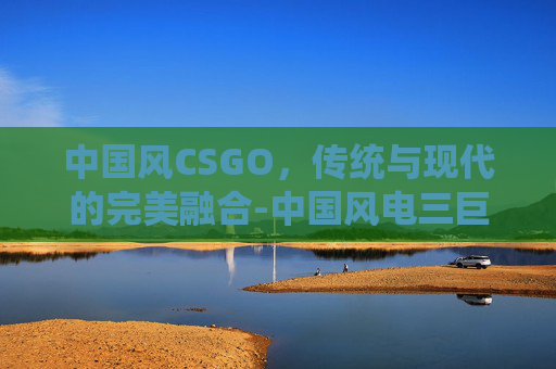 中国风CSGO,传统与现代的完美融合-中国风电三巨头 中国风CSGO,传统与现代的完美融合-中国风电三巨头