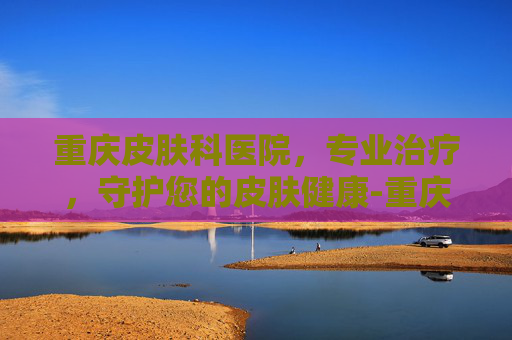 重庆皮肤科医院,专业治疗,守护您的皮肤健康-重庆皮肤科医院排名榜 重庆皮肤科医院,专业治疗,守护您的皮肤健康-重庆皮肤科医院排名榜