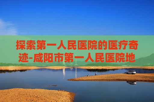 探索第一人民医院的医疗奇迹-咸阳市第一人民医院地址 探索第一人民医院的医疗奇迹-咸阳市第一人民医院地址