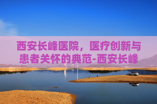 西安长峰医院,医疗创新与患者关怀的典范-西安长峰医院可靠吗 西安长峰医院,医疗创新与患者关怀的典范-西安长峰医院可靠吗