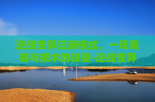 逆战变异狂潮模式,一场策略与技术的较量-逆战变异狂潮模式攻略 逆战变异狂潮模式,一场策略与技术的较量-逆战变异狂潮模式攻略