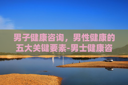 男子健康咨询,男性健康的五大关键要素-男士健康咨询 男子健康咨询,男性健康的五大关键要素-男士健康咨询