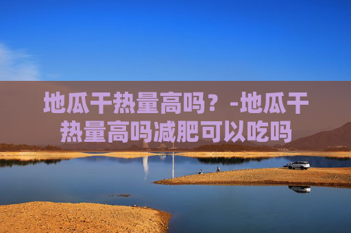 地瓜干热量高吗?-地瓜干热量高吗减肥可以吃吗 地瓜干热量高吗?-地瓜干热量高吗减肥可以吃吗