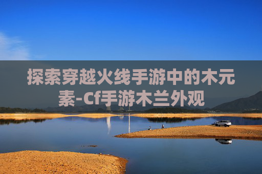 探索穿越火线手游中的木元素-Cf手游木兰外观 探索穿越火线手游中的木元素-Cf手游木兰外观