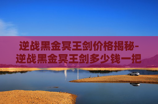 逆战黑金冥王剑价格揭秘-逆战黑金冥王剑多少钱一把啊 逆战黑金冥王剑价格揭秘-逆战黑金冥王剑多少钱一把啊