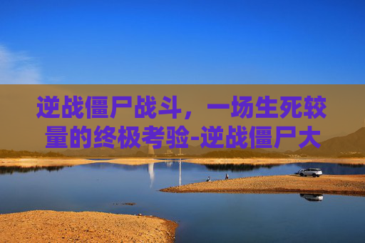 逆战僵尸战斗，一场生死较量的终极考验-逆战僵尸大战