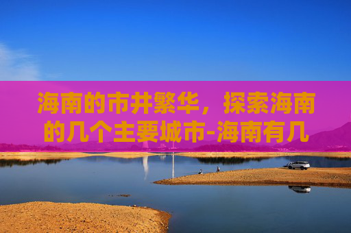 海南的市井繁华，探索海南的几个主要城市-海南有几个市区和县